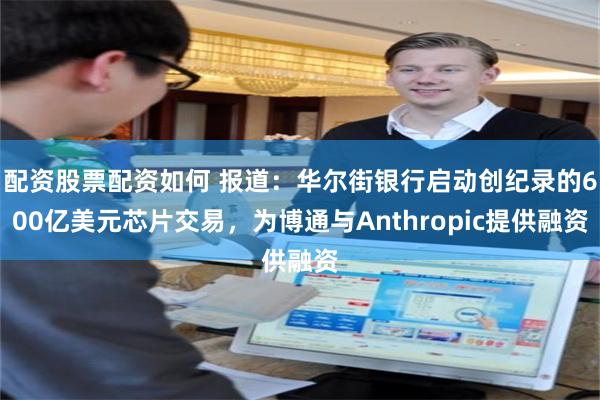 配资股票配资如何 报道：华尔街银行启动创纪录的600亿美元芯片交易，为博通与Anthropic提供融资