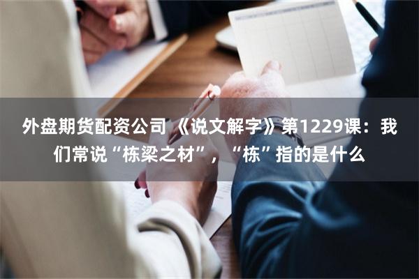 外盘期货配资公司 《说文解字》第1229课：我们常说“栋梁之材”，“栋”指的是什么