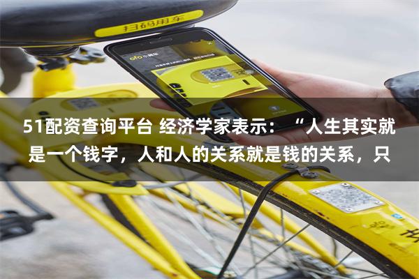 51配资查询平台 经济学家表示： “人生其实就是一个钱字，人和人的关系就是钱的关系，只