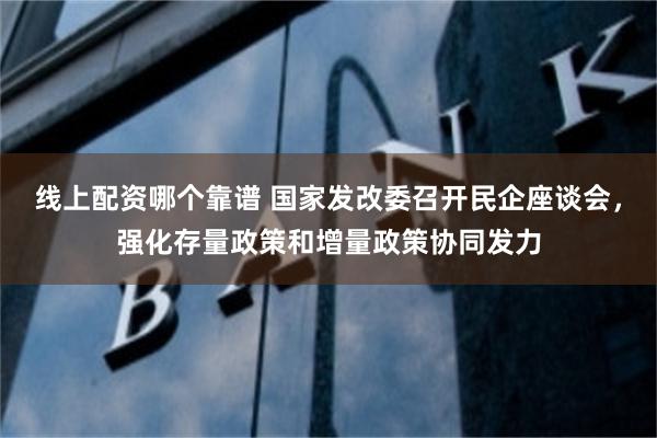 线上配资哪个靠谱 国家发改委召开民企座谈会，强化存量政策和增量政策协同发力
